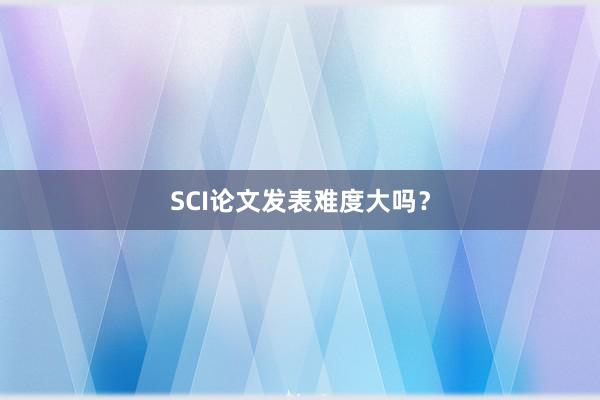 SCI论文发表难度大吗?